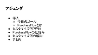 アジェンダ
● 導入
○ 今日のゴール
○ PurchaseFlowとは
● カスタマイズ例(デモ)
● PurchaseFlowの仕組み
● カスタマイズ例の解説
● まとめ
 