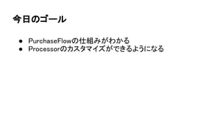 今日のゴール
● PurchaseFlowの仕組みがわかる
● Processorのカスタマイズができるようになる
 