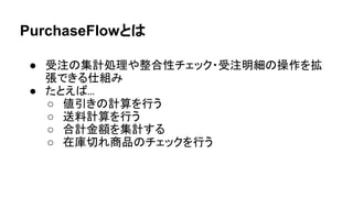PurchaseFlowとは
● 受注の集計処理や整合性チェック・受注明細の操作を拡
張できる仕組み
● たとえば...
○ 値引きの計算を行う
○ 送料計算を行う
○ 合計金額を集計する
○ 在庫切れ商品のチェックを行う
 