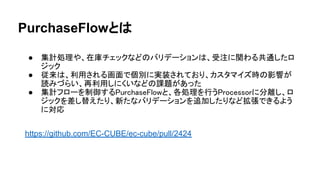 PurchaseFlowとは
● 集計処理や、在庫チェックなどのバリデーションは、受注に関わる共通したロ
ジック
● 従来は、利用される画面で個別に実装されており、カスタマイズ時の影響が
読みづらい、再利用しにくいなどの課題があった
● 集計フローを制御するPurchaseFlowと、各処理を行うProcessorに分離し、ロ
ジックを差し替えたり、新たなバリデーションを追加したりなど拡張できるよう
に対応
https://github.com/EC-CUBE/ec-cube/pull/2424
 