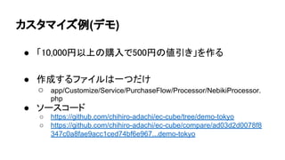 カスタマイズ例(デモ)
● 「10,000円以上の購入で500円の値引き」を作る
● 作成するファイルは一つだけ
○ app/Customize/Service/PurchaseFlow/Processor/NebikiProcessor.
php
● ソースコード
○ https://github.com/chihiro-adachi/ec-cube/tree/demo-tokyo
○ https://github.com/chihiro-adachi/ec-cube/compare/ad03d2d0078f8
347c0a8fae9acc1ced74bf6e967...demo-tokyo
 