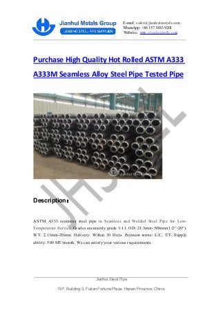 E-mail: sales@jianhuimetals.com
WhatsApp: +86 157 3883 9201
Website：www.steelpipejh.com
Purchase High Quality Hot Rolled ASTM A333
A333M Seamless Alloy Steel Pipe Tested Pipe
Description：
ASTM A333 seamless steel pipe is Seamless and Welded Steel Pipe for Low-
Temperature Service. Grades are mainly grade 1-11. OD: 21.3mm-508mm(1/2”-20”).
WT: 2.11mm-20mm. Delivery: Within 30 Days. Payment terms: L/C, T/T. Supply
ability: 500 MT/month. We can satisfy your various requirements.
Jianhui Steel Pipe
15F, Building 3, Futian Fortune Plaza, Henan Province, China
 