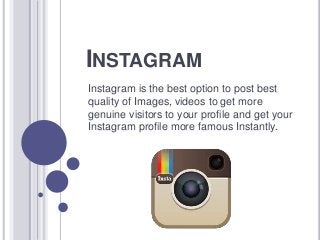 INSTAGRAM
Instagram is the best option to post best
quality of Images, videos to get more
genuine visitors to your profile and get your
Instagram profile more famous Instantly.
 