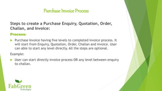 Purchase Invoice Process
Steps to create a Purchase Enquiry, Quotation, Order,
Challan, and Invoice:
Process:
 Purchase Invoice having five levels to completed invoice process. It
will start from Enquiry, Quotation, Order, Challan and invoice. User
can able to start any level directly. All the steps are optional.
Example:
 User can start directly invoice process OR any level between enquiry
to challan.
 