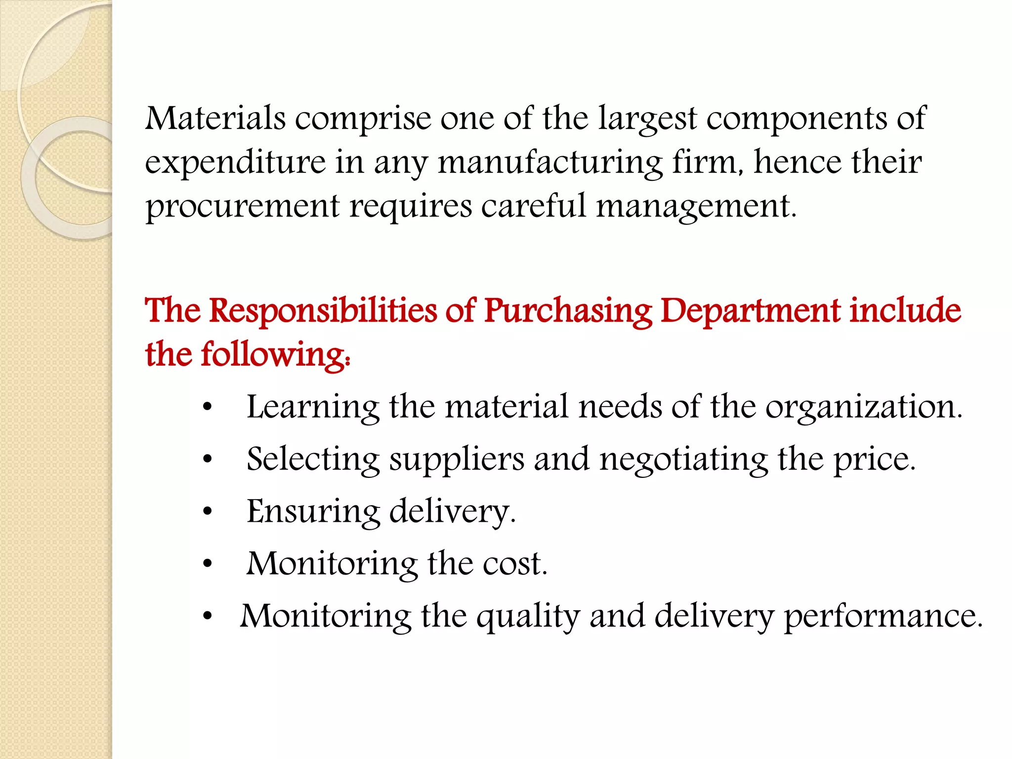 Materials comprise one of the largest components of
expenditure in any manufacturing firm, hence their
procurement requires careful management.
The Responsibilities of Purchasing Department include
the following:
• Learning the material needs of the organization.
• Selecting suppliers and negotiating the price.
• Ensuring delivery.
• Monitoring the cost.
• Monitoring the quality and delivery performance.
 