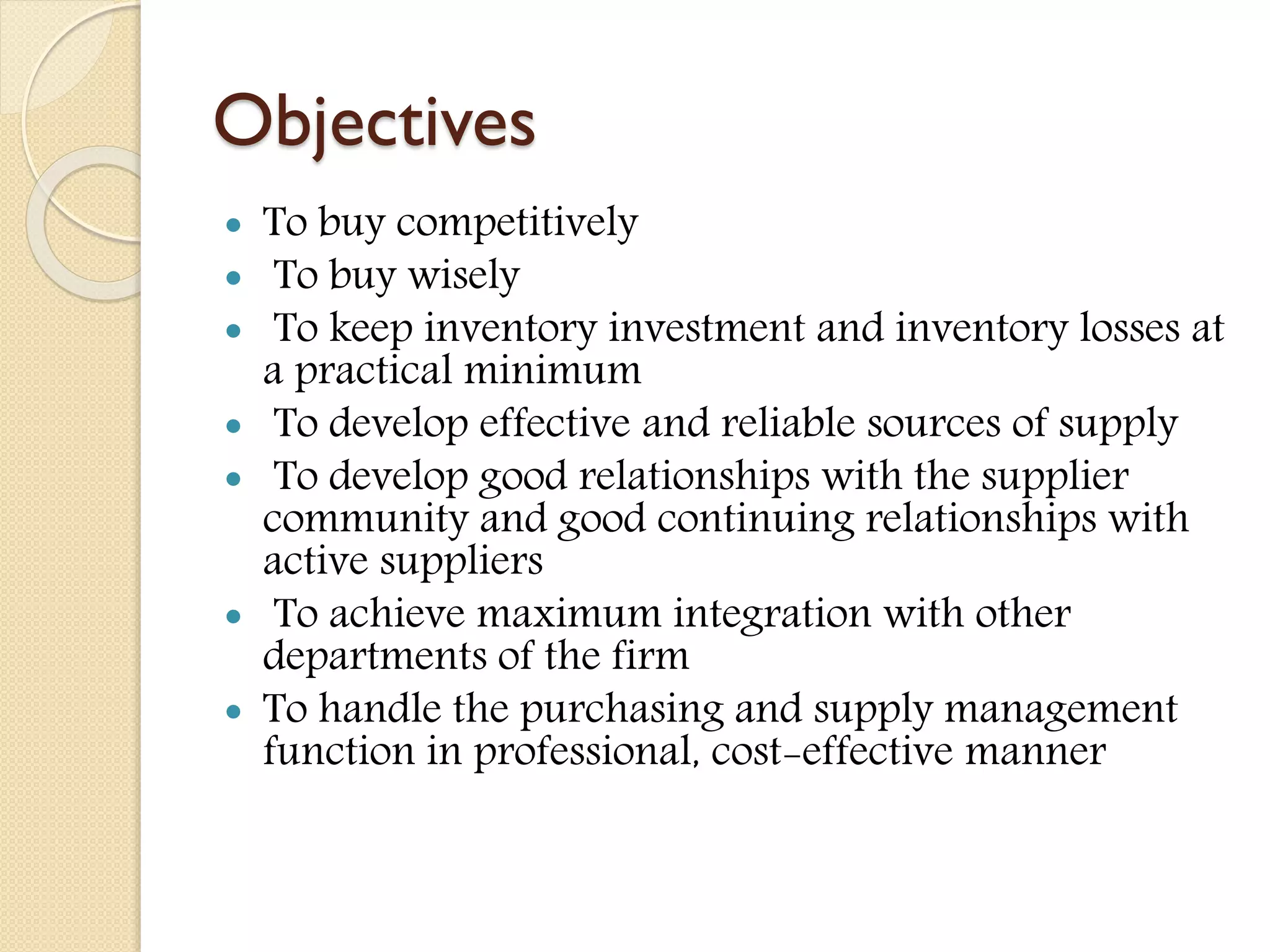 Objectives
 To buy competitively
 To buy wisely
 To keep inventory investment and inventory losses at
a practical minimum
 To develop effective and reliable sources of supply
 To develop good relationships with the supplier
community and good continuing relationships with
active suppliers
 To achieve maximum integration with other
departments of the firm
 To handle the purchasing and supply management
function in professional, cost-effective manner
 