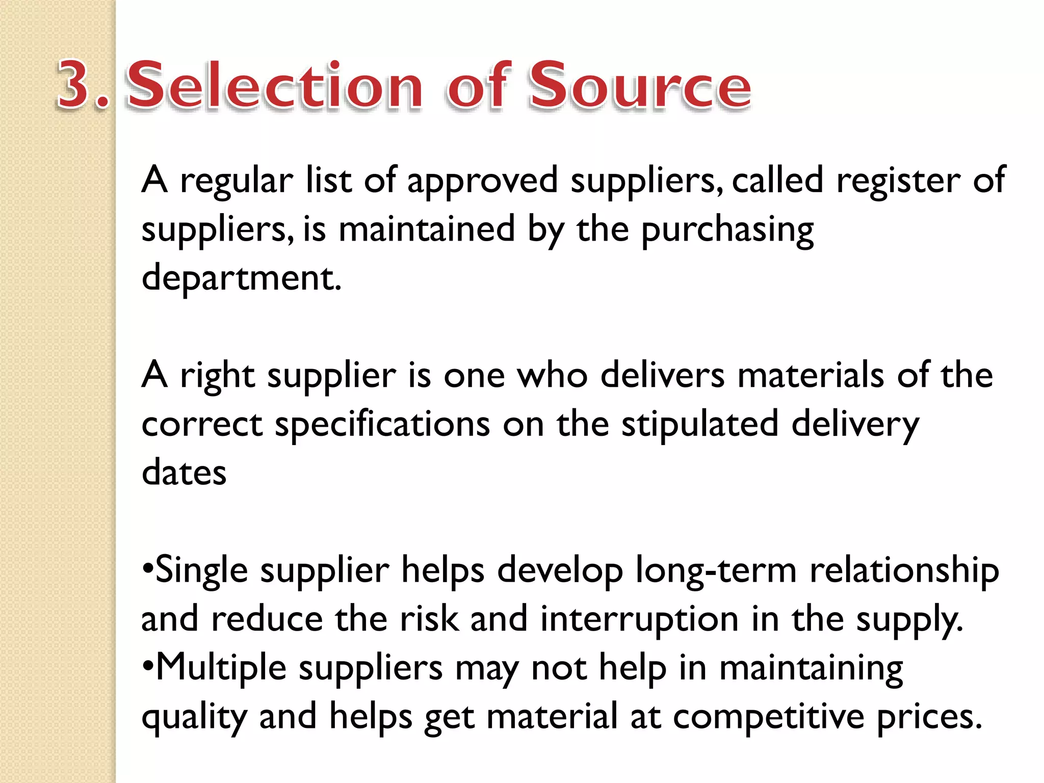 A regular list of approved suppliers, called register of
suppliers, is maintained by the purchasing
department.
A right supplier is one who delivers materials of the
correct specifications on the stipulated delivery
dates
•Single supplier helps develop long-term relationship
and reduce the risk and interruption in the supply.
•Multiple suppliers may not help in maintaining
quality and helps get material at competitive prices.
 