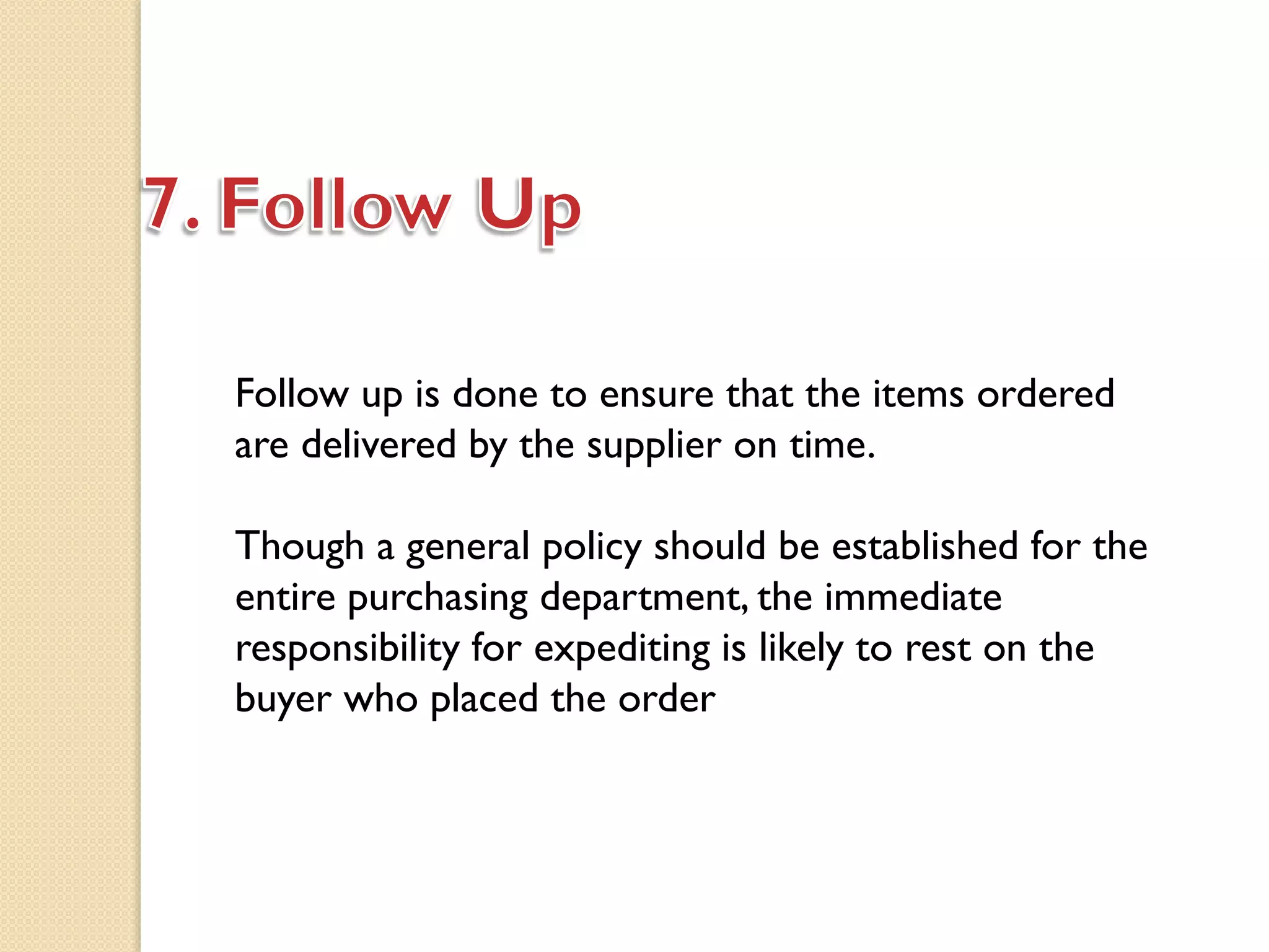 Follow up is done to ensure that the items ordered
are delivered by the supplier on time.
Though a general policy should be established for the
entire purchasing department, the immediate
responsibility for expediting is likely to rest on the
buyer who placed the order
 