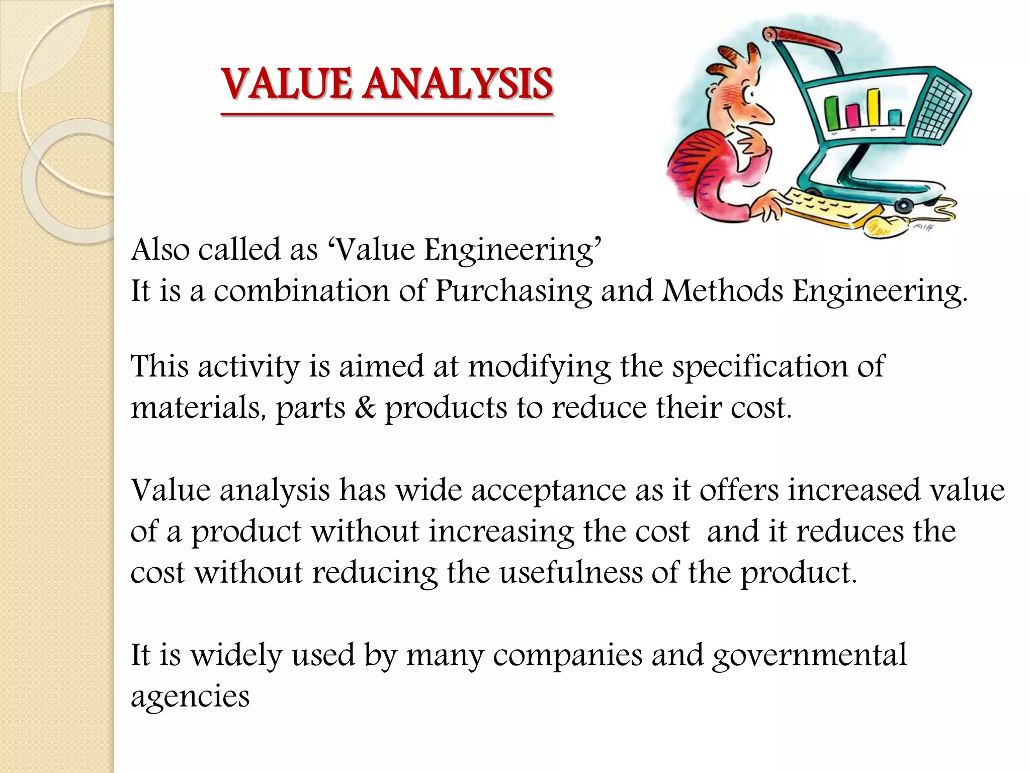 VALUE ANALYSIS
Also called as ‘Value Engineering’
It is a combination of Purchasing and Methods Engineering.
This activity is aimed at modifying the specification of
materials, parts & products to reduce their cost.
Value analysis has wide acceptance as it offers increased value
of a product without increasing the cost and it reduces the
cost without reducing the usefulness of the product.
It is widely used by many companies and governmental
agencies
 