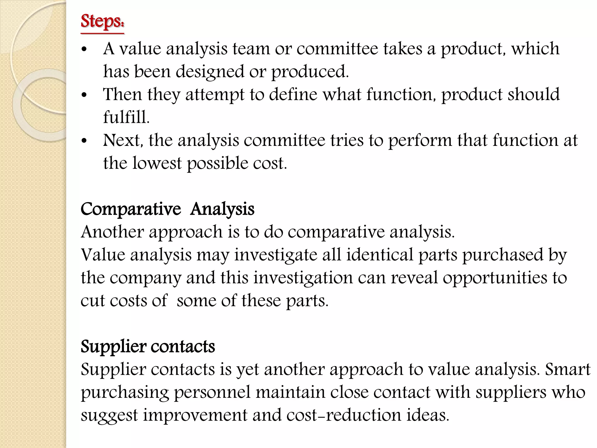 Steps:
• A value analysis team or committee takes a product, which
has been designed or produced.
• Then they attempt to define what function, product should
fulfill.
• Next, the analysis committee tries to perform that function at
the lowest possible cost.
Comparative Analysis
Another approach is to do comparative analysis.
Value analysis may investigate all identical parts purchased by
the company and this investigation can reveal opportunities to
cut costs of some of these parts.
Supplier contacts
Supplier contacts is yet another approach to value analysis. Smart
purchasing personnel maintain close contact with suppliers who
suggest improvement and cost-reduction ideas.
 