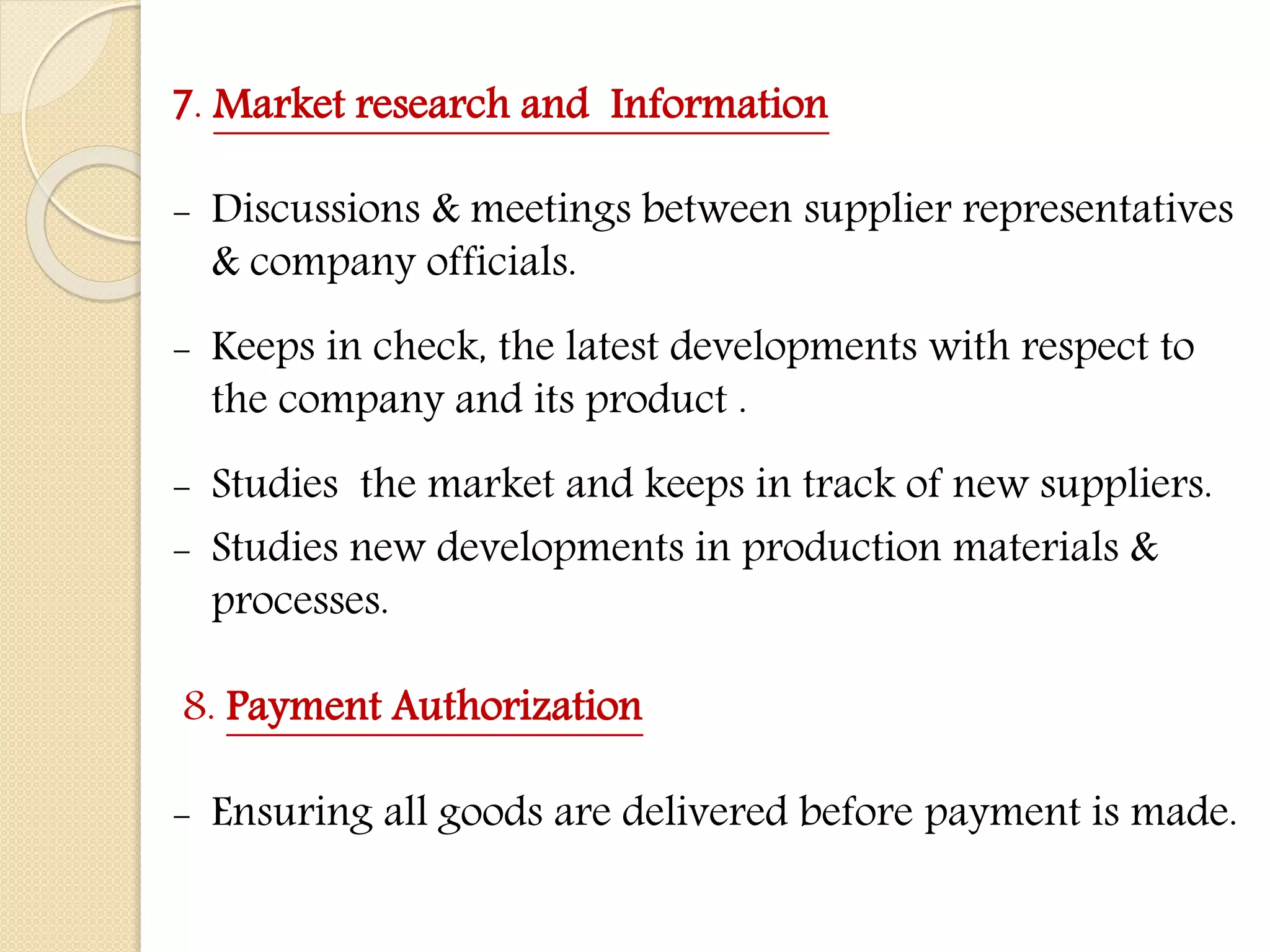 7. Market research and Information
- Discussions & meetings between supplier representatives
& company officials.
- Keeps in check, the latest developments with respect to
the company and its product .
- Studies the market and keeps in track of new suppliers.
- Studies new developments in production materials &
processes.
8. Payment Authorization
- Ensuring all goods are delivered before payment is made.
 
