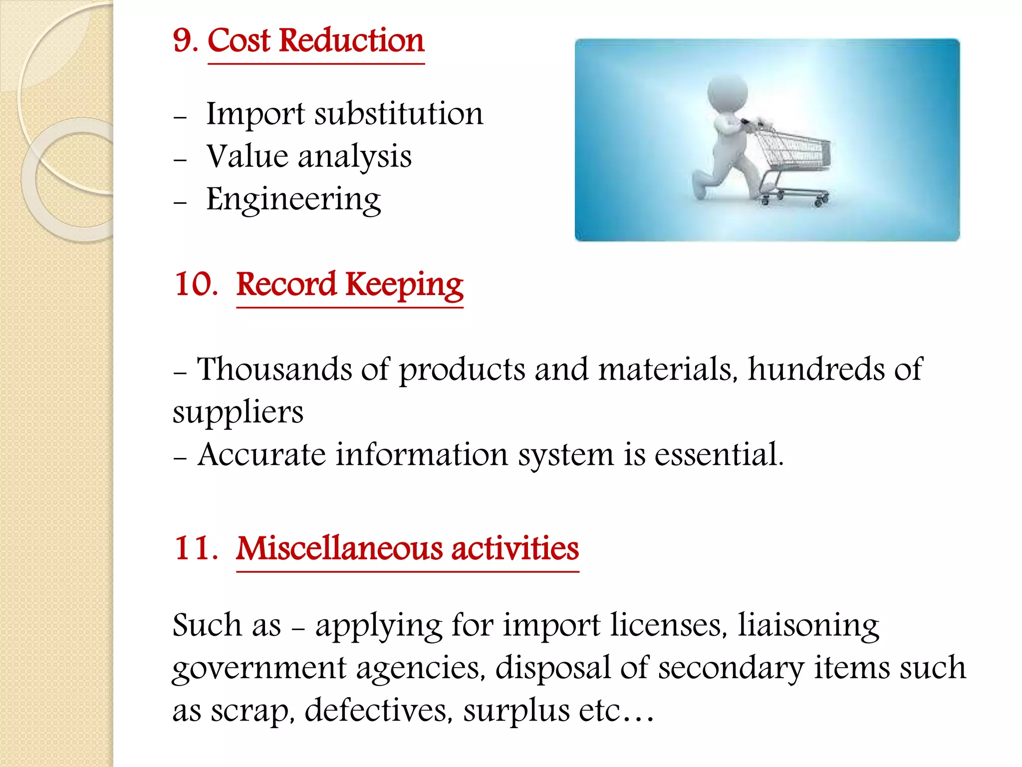 9. Cost Reduction
- Import substitution
- Value analysis
- Engineering
10. Record Keeping
- Thousands of products and materials, hundreds of
suppliers
- Accurate information system is essential.
11. Miscellaneous activities
Such as - applying for import licenses, liaisoning
government agencies, disposal of secondary items such
as scrap, defectives, surplus etc…
 