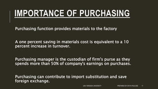 IMPORTANCE OF PURCHASING
Purchasing function provides materials to the factory
A one percent saving in materials cost is equivalent to a 10
percent increase in turnover.
Purchasing manager is the custodian of firm's purse as they
spends more than 50% of company's earnings on purchases.
Purchasing can contribute to import substitution and save
foreign exchange.
UKA TARSADIA UNIVERSITY PREPARED BY DIVYA PAULOSE 11
 