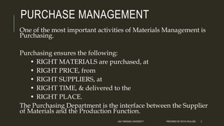 PURCHASE MANAGEMENT
One of the most important activities of Materials Management is
Purchasing.
Purchasing ensures the following:
• RIGHT MATERIALS are purchased, at
• RIGHT PRICE, from
• RIGHT SUPPLIERS, at
• RIGHT TIME, & delivered to the
• RIGHT PLACE.
The Purchasing Department is the interface between the Supplier
of Materials and the Production Function.
UKA TARSADIA UNIVERSITY PREPARED BY DIVYA PAULOSE 2
 