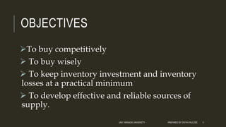 OBJECTIVES
To buy competitively
 To buy wisely
 To keep inventory investment and inventory
losses at a practical minimum
 To develop effective and reliable sources of
supply.
UKA TARSADIA UNIVERSITY PREPARED BY DIVYA PAULOSE 3
 