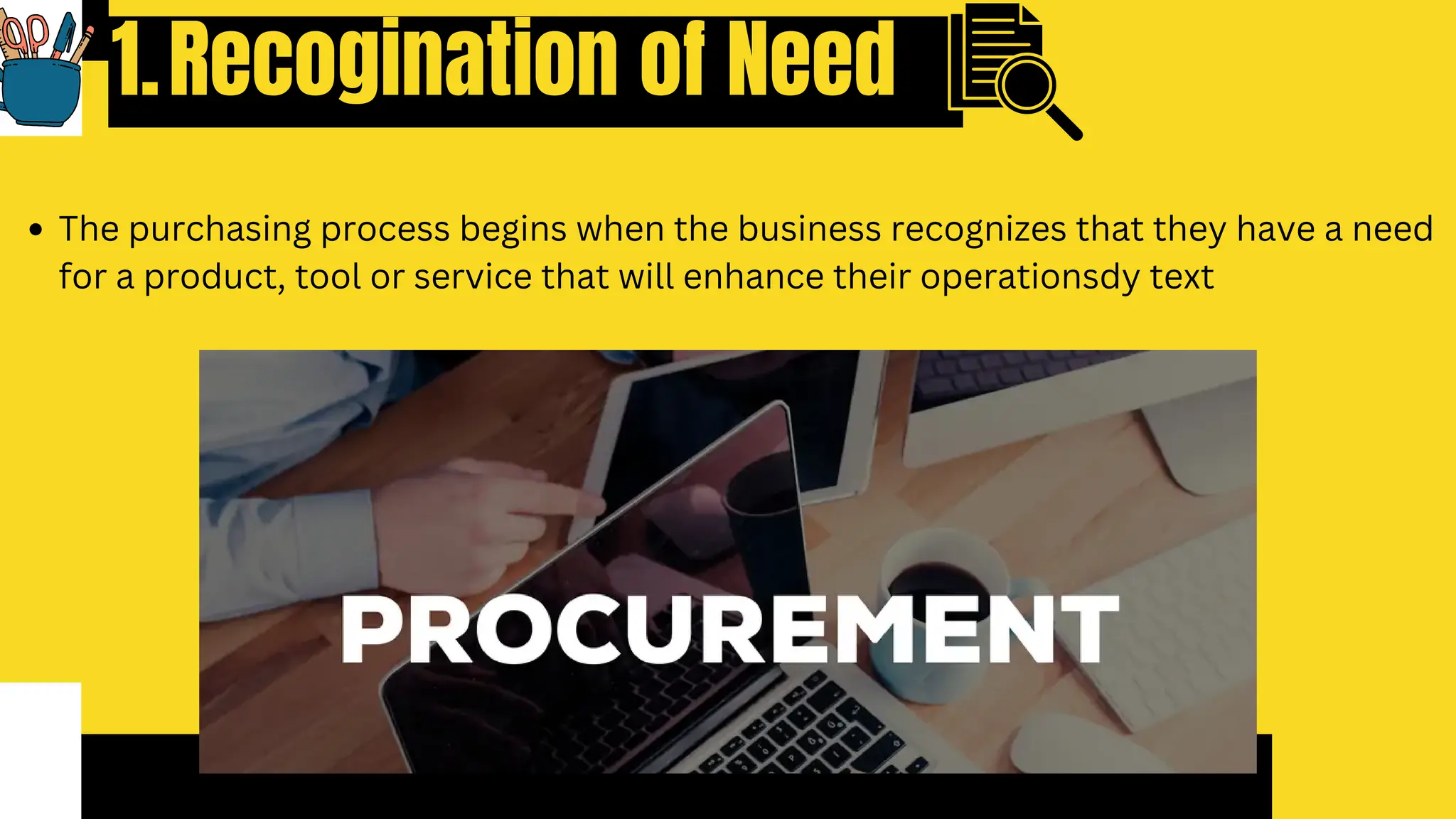 Recogination of Need
1.
The purchasing process begins when the business recognizes that they have a need
for a product, tool or service that will enhance their operationsdy text
 