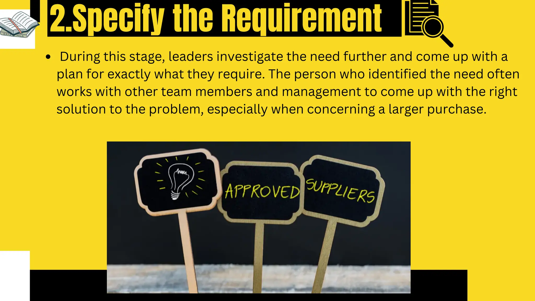 2.Specify the Requirement
During this stage, leaders investigate the need further and come up with a
plan for exactly what they require. The person who identified the need often
works with other team members and management to come up with the right
solution to the problem, especially when concerning a larger purchase.
 
