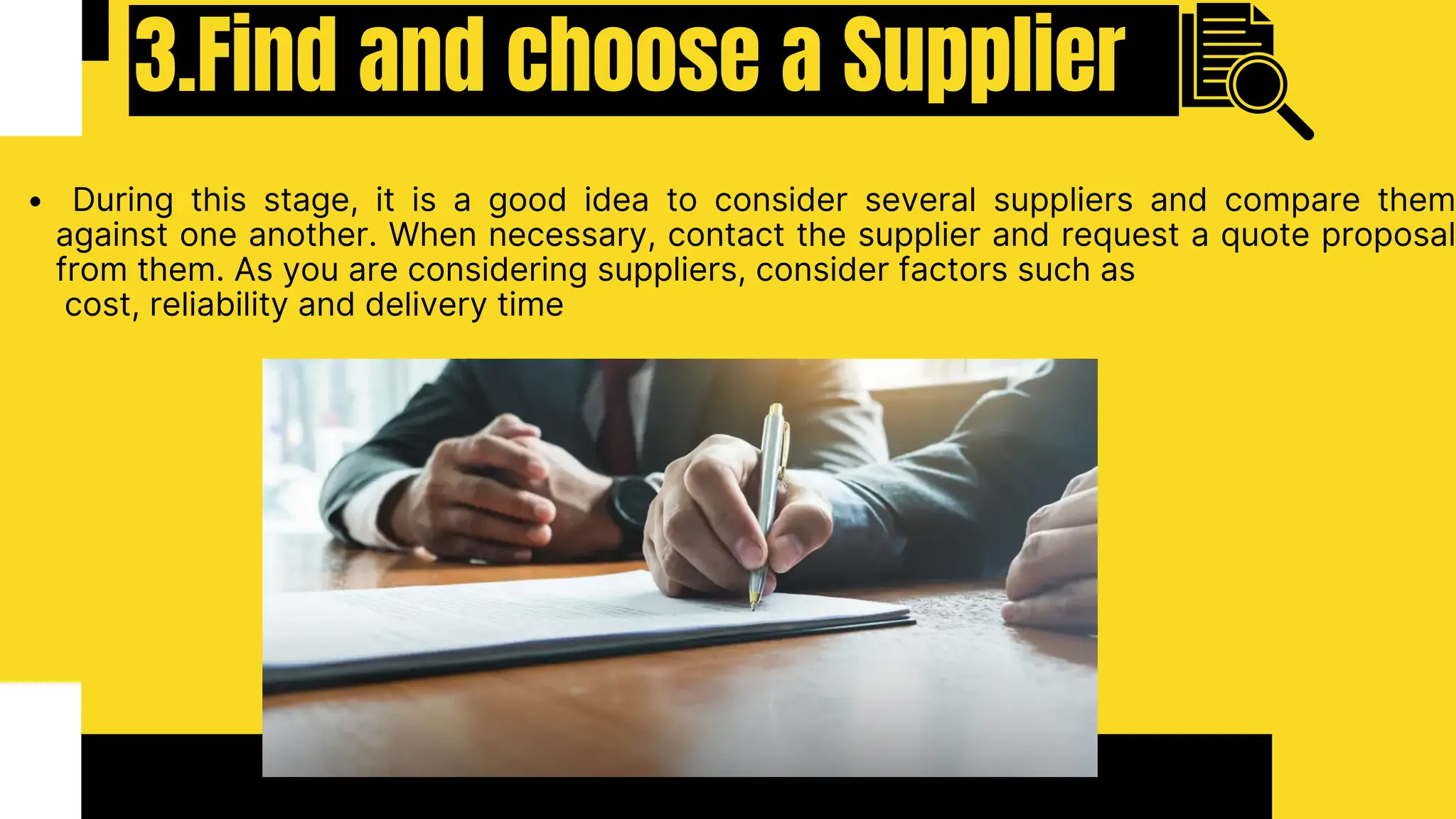 3.Find and choose a Supplier
During this stage, it is a good idea to consider several suppliers and compare them
against one another. When necessary, contact the supplier and request a quote proposal
from them. As you are considering suppliers, consider factors such as
cost, reliability and delivery time
 