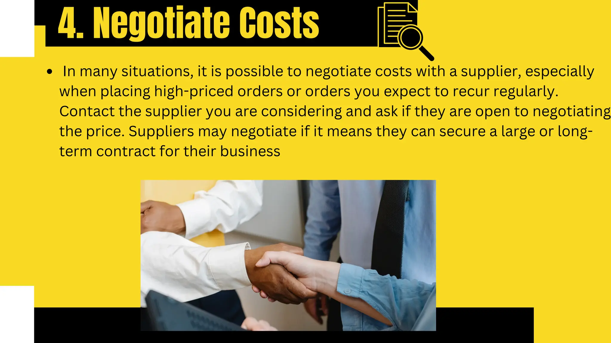 4. Negotiate Costs
In many situations, it is possible to negotiate costs with a supplier, especially
when placing high-priced orders or orders you expect to recur regularly.
Contact the supplier you are considering and ask if they are open to negotiating
the price. Suppliers may negotiate if it means they can secure a large or long-
term contract for their business
 