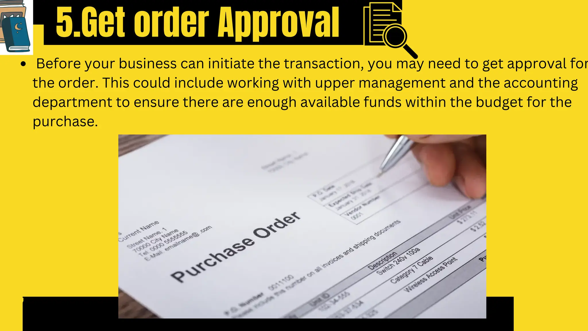 5.Get order Approval
7
Before your business can initiate the transaction, you may need to get approval for
the order. This could include working with upper management and the accounting
department to ensure there are enough available funds within the budget for the
purchase.
 