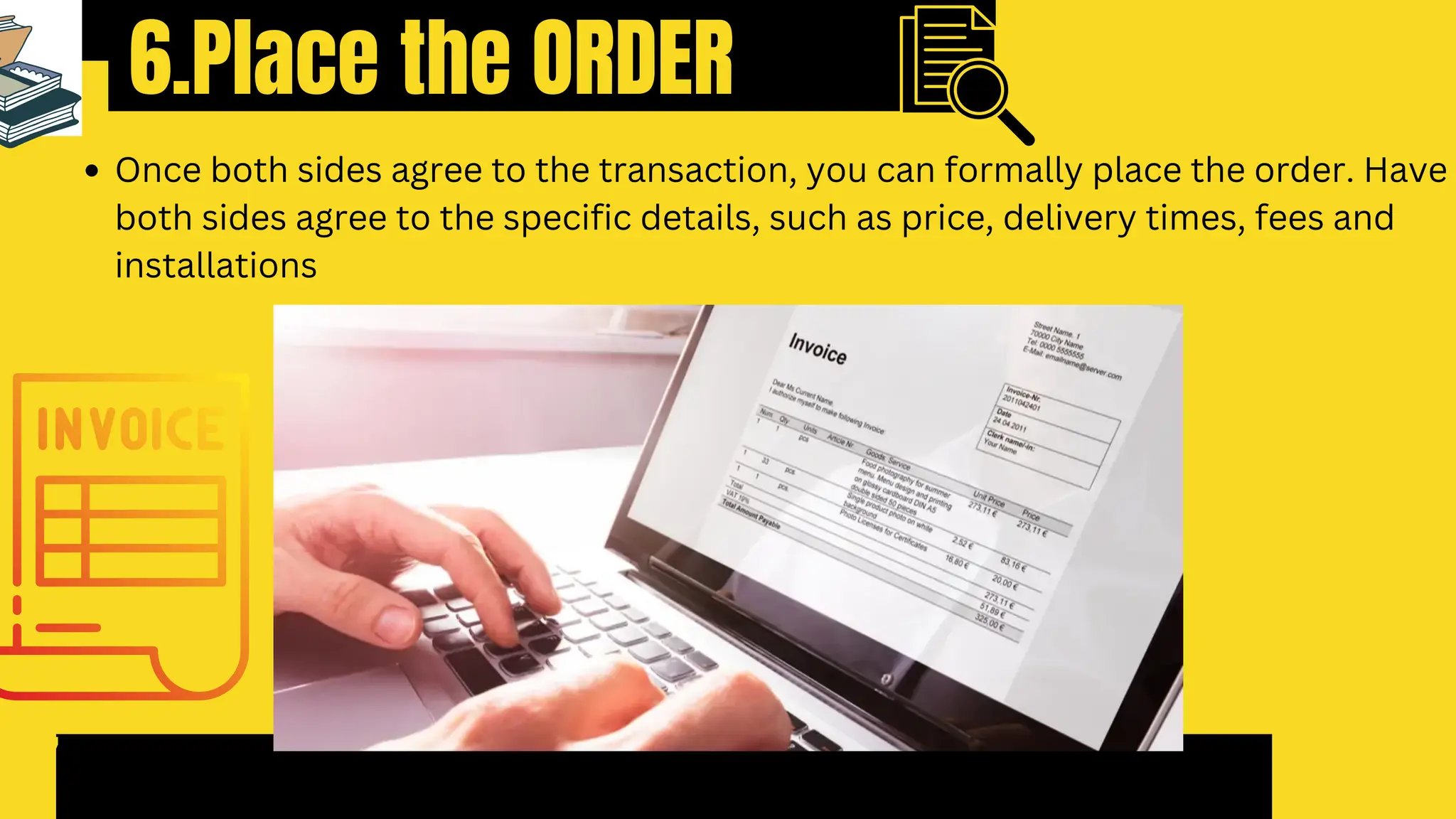 6.Place the ORDER
7
Once both sides agree to the transaction, you can formally place the order. Have
both sides agree to the specific details, such as price, delivery times, fees and
installations
 