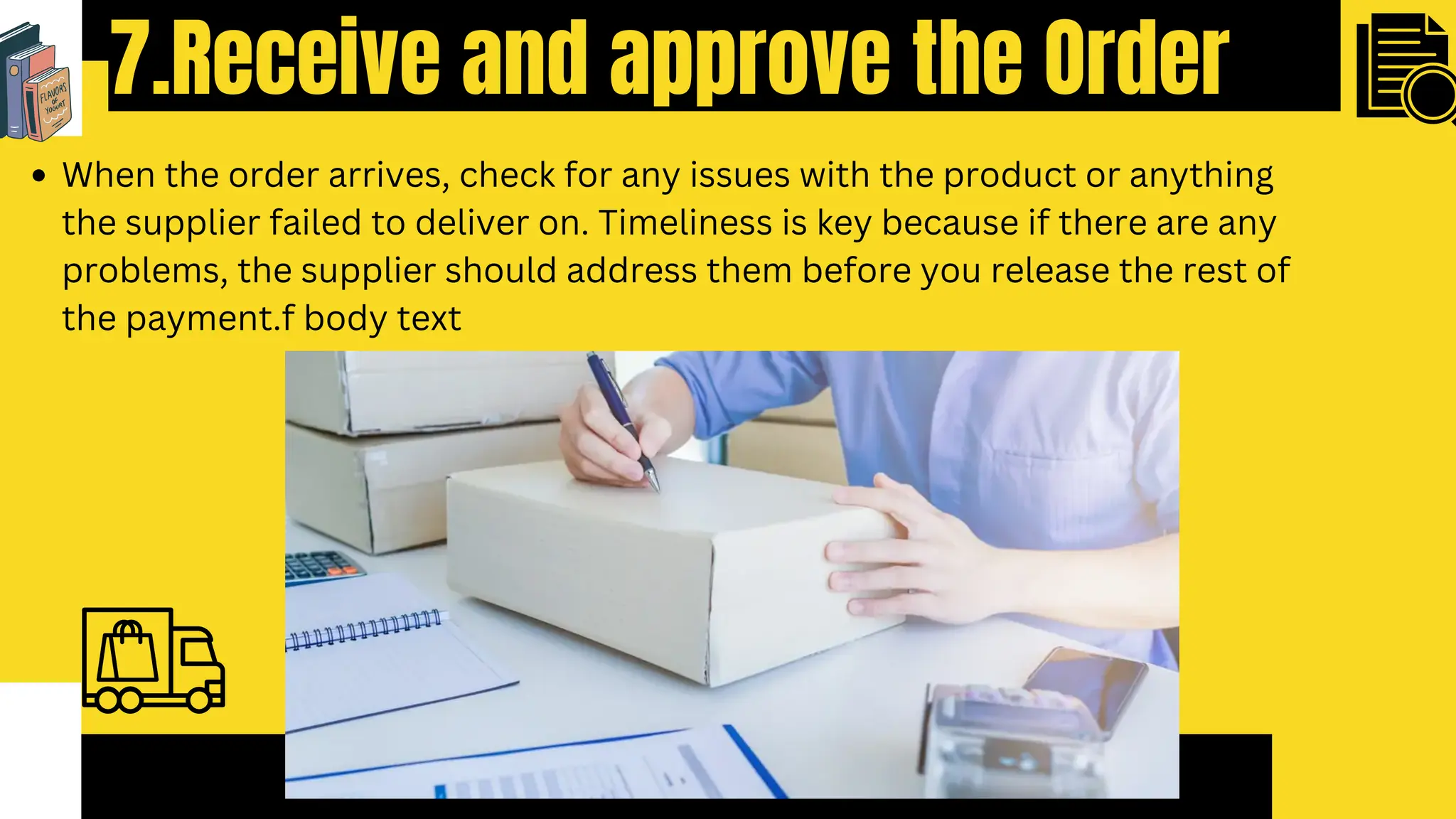 7.Receive and approve the Order
When the order arrives, check for any issues with the product or anything
the supplier failed to deliver on. Timeliness is key because if there are any
problems, the supplier should address them before you release the rest of
the payment.f body text
 