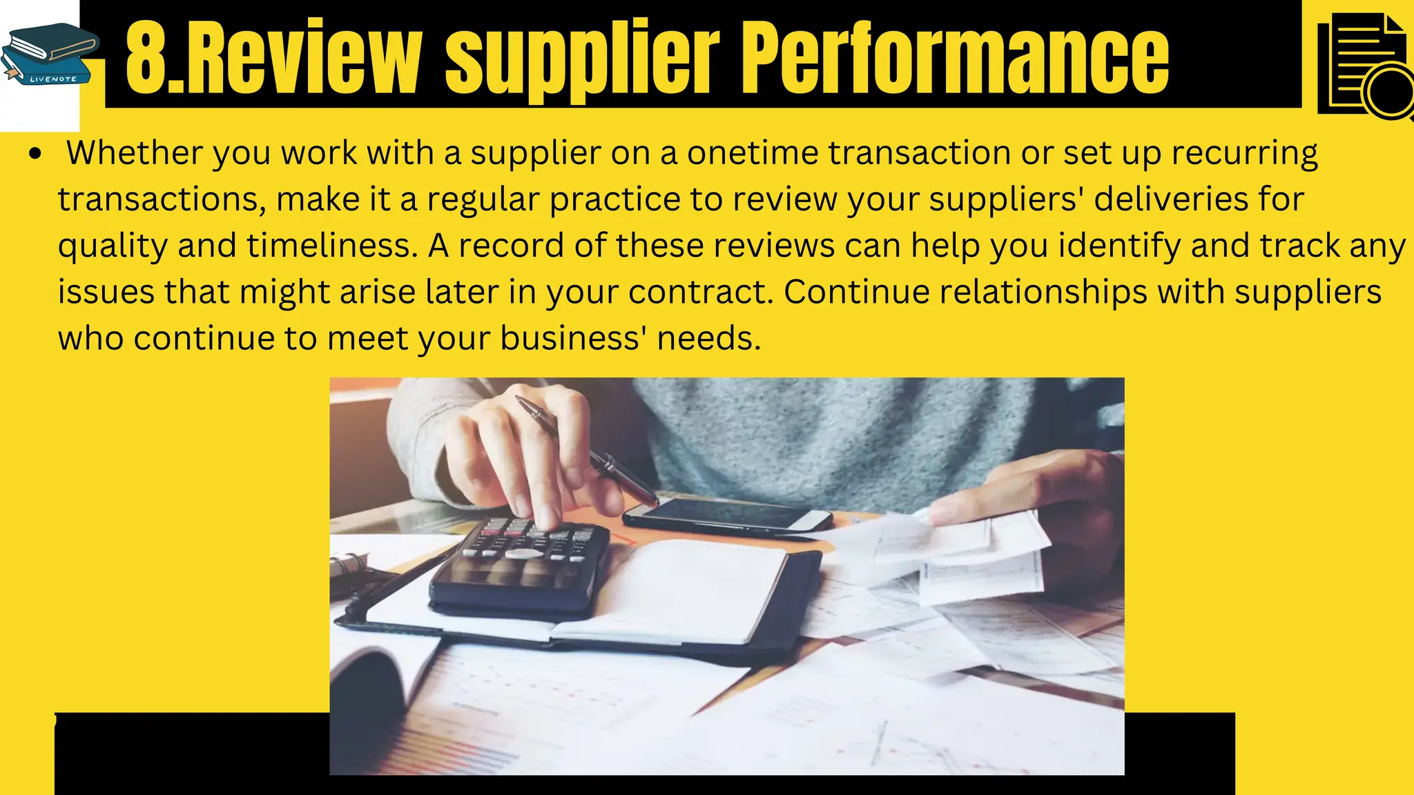 8.Review supplier Performance
7
Whether you work with a supplier on a onetime transaction or set up recurring
transactions, make it a regular practice to review your suppliers' deliveries for
quality and timeliness. A record of these reviews can help you identify and track any
issues that might arise later in your contract. Continue relationships with suppliers
who continue to meet your business' needs.
 