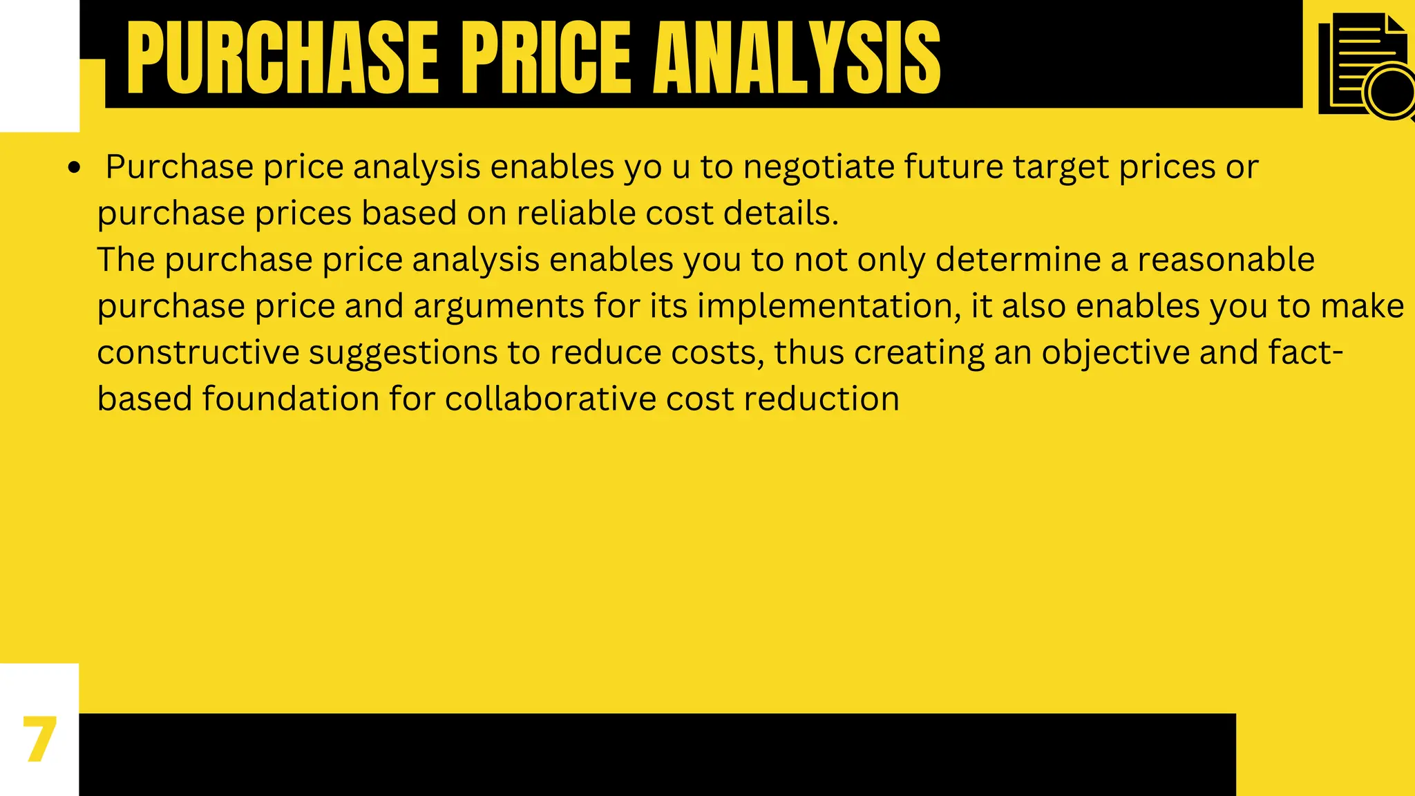PURCHASE PRICE ANALYSIS
7
Purchase price analysis enables yo u to negotiate future target prices or
purchase prices based on reliable cost details.
The purchase price analysis enables you to not only determine a reasonable
purchase price and arguments for its implementation, it also enables you to make
constructive suggestions to reduce costs, thus creating an objective and fact-
based foundation for collaborative cost reduction
 