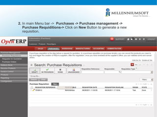 2.  In main Menu bar ->  Purchases -> Purchase management ->  Purchase Requiditions->  Click on  New  Button to generate a...