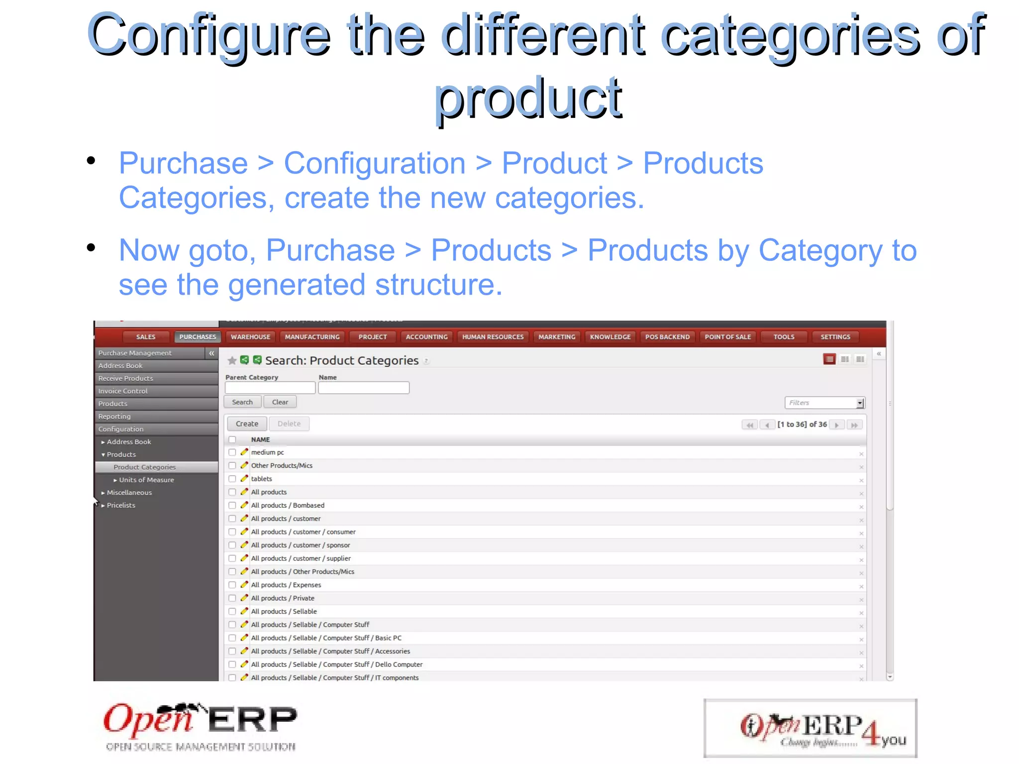 Configure the different categories ofConfigure the different categories of
productproduct

Purchase > Configuration > Product > Products
Categories, create the new categories.

Now goto, Purchase > Products > Products by Category to
see the generated structure.
 