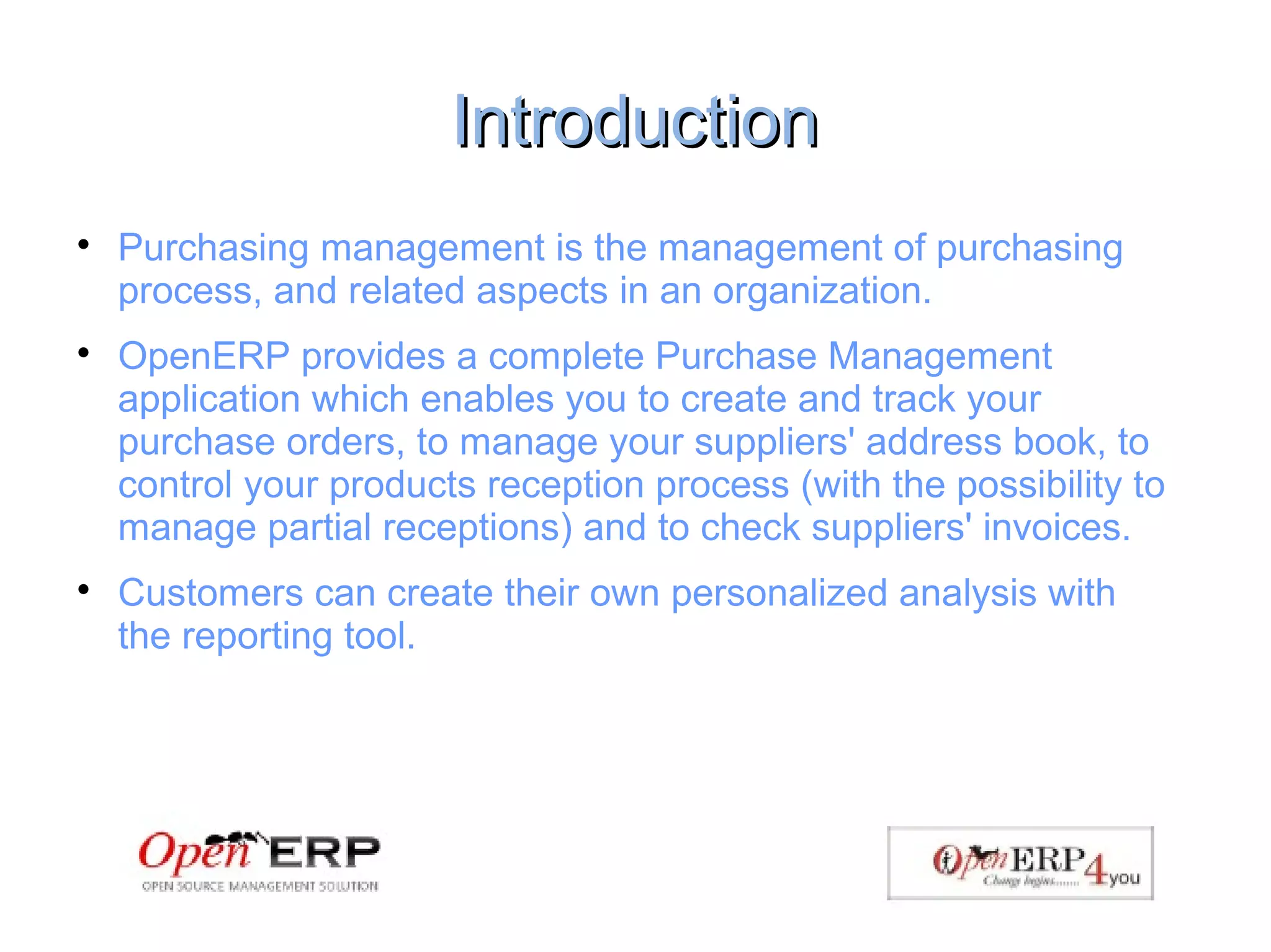 IntroductionIntroduction

Purchasing management is the management of purchasing
process, and related aspects in an organization.

OpenERP provides a complete Purchase Management
application which enables you to create and track your
purchase orders, to manage your suppliers' address book, to
control your products reception process (with the possibility to
manage partial receptions) and to check suppliers' invoices.

Customers can create their own personalized analysis with the
reporting tool.
 