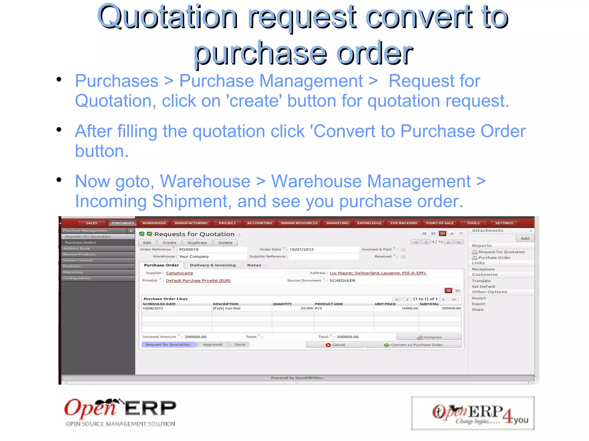 Quotation request convert toQuotation request convert to
purchase orderpurchase order

Purchases > Purchase Management > Request for
Quotation, click on 'create' button for quotation request.

After filling the quotation click 'Convert to Purchase Order
button.

Now goto, Warehouse > Warehouse Management >
Incoming Shipment, and see you purchase order.
 