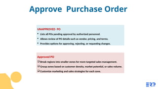 Approved PO
 Break regions into smaller zones for more targeted sales management.
 Group zones based on customer density, market potential, or sales volume.
 Customize marketing and sales strategies for each zone.
UNAPPROVED PO
 Lists all POs pending approval by authorized personnel.
 Allows review of PO details such as vendor, pricing, and terms.
 Provides options for approving, rejecting, or requesting changes.
Approve Purchase Order
 