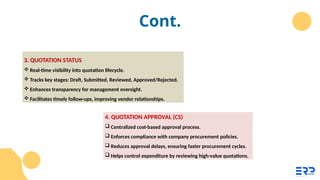 Cont.
3. QUOTATION STATUS
 Real-time visibility into quotation lifecycle.
 Tracks key stages: Draft, Submitted, Reviewed, Approved/Rejected.
 Enhances transparency for management oversight.
 Facilitates timely follow-ups, improving vendor relationships.
4. QUOTATION APPROVAL (CS)
 Centralized cost-based approval process.
 Enforces compliance with company procurement policies.
 Reduces approval delays, ensuring faster procurement cycles.
 Helps control expenditure by reviewing high-value quotations.
 