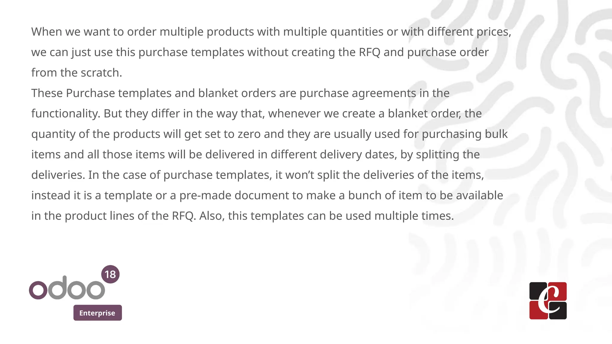 Enterprise
When we want to order multiple products with multiple quantities or with different prices,
we can just use this purchase templates without creating the RFQ and purchase order
from the scratch.
These Purchase templates and blanket orders are purchase agreements in the
functionality. But they differ in the way that, whenever we create a blanket order, the
quantity of the products will get set to zero and they are usually used for purchasing bulk
items and all those items will be delivered in different delivery dates, by splitting the
deliveries. In the case of purchase templates, it won’t split the deliveries of the items,
instead it is a template or a pre-made document to make a bunch of item to be available
in the product lines of the RFQ. Also, this templates can be used multiple times.
 