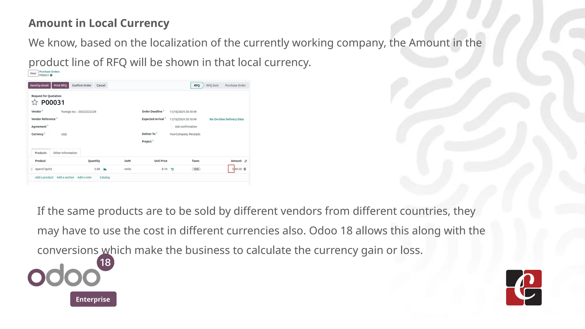 Enterprise
Amount in Local Currency
We know, based on the localization of the currently working company, the Amount in the
product line of RFQ will be shown in that local currency.
If the same products are to be sold by different vendors from different countries, they
may have to use the cost in different currencies also. Odoo 18 allows this along with the
conversions which make the business to calculate the currency gain or loss.
 