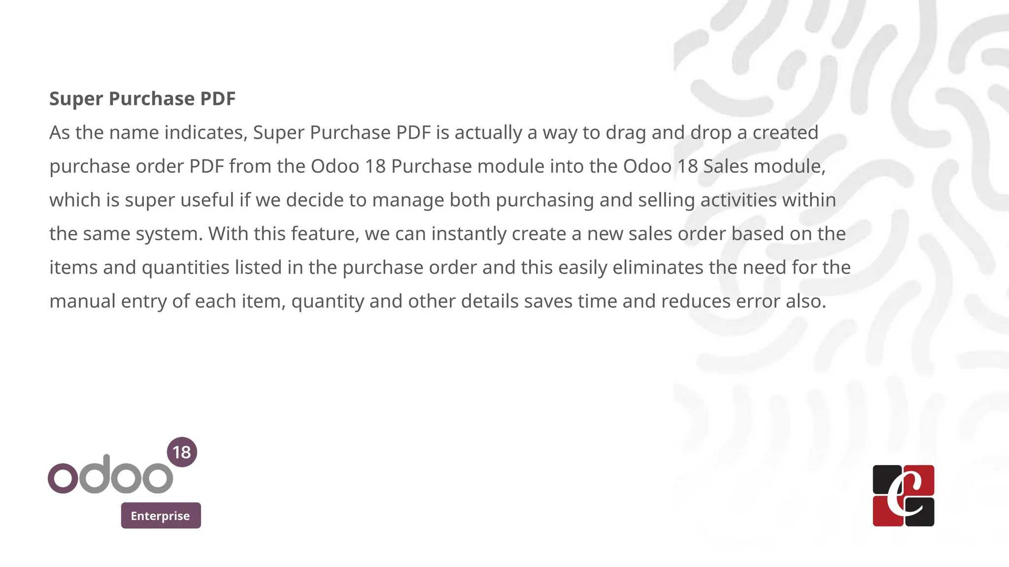 Enterprise
Super Purchase PDF
As the name indicates, Super Purchase PDF is actually a way to drag and drop a created
purchase order PDF from the Odoo 18 Purchase module into the Odoo 18 Sales module,
which is super useful if we decide to manage both purchasing and selling activities within
the same system. With this feature, we can instantly create a new sales order based on the
items and quantities listed in the purchase order and this easily eliminates the need for the
manual entry of each item, quantity and other details saves time and reduces error also.
 