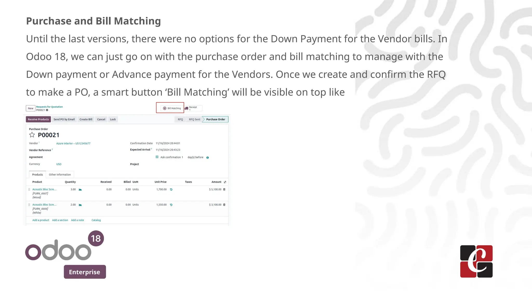 Enterprise
Purchase and Bill Matching
Until the last versions, there were no options for the Down Payment for the Vendor bills. In
Odoo 18, we can just go on with the purchase order and bill matching to manage with the
Down payment or Advance payment for the Vendors. Once we create and confirm the RFQ
to make a PO, a smart button ‘Bill Matching’ will be visible on top like
 