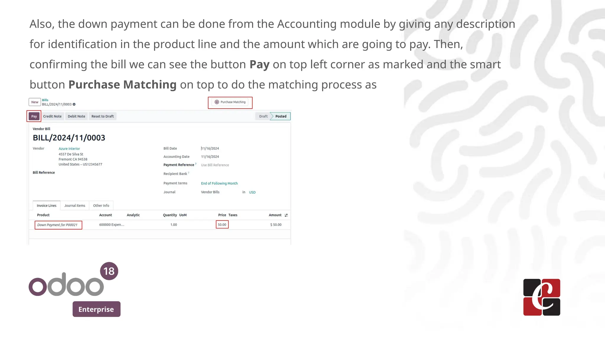 Enterprise
Also, the down payment can be done from the Accounting module by giving any description
for identification in the product line and the amount which are going to pay. Then,
confirming the bill we can see the button Pay on top left corner as marked and the smart
button Purchase Matching on top to do the matching process as
 