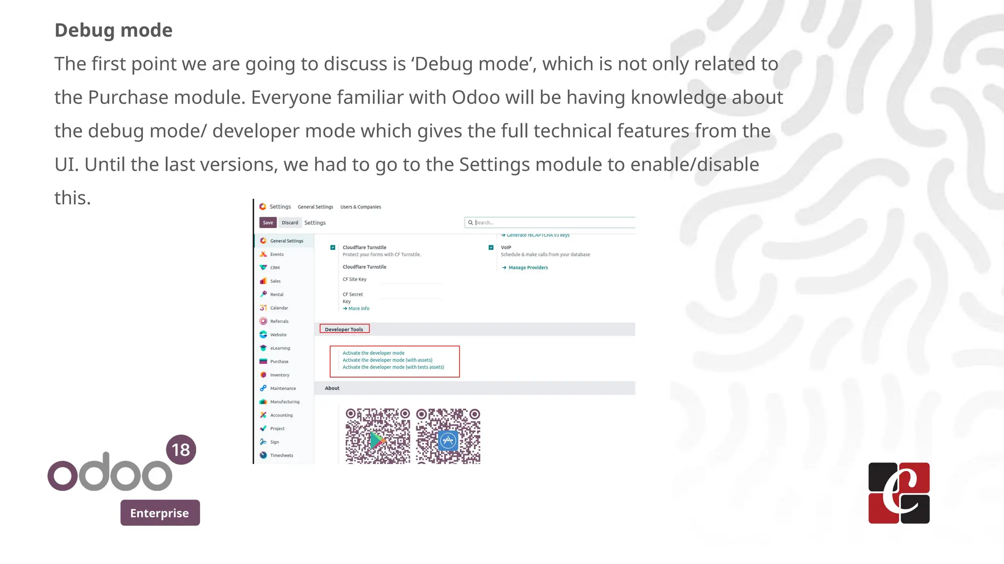 Enterprise
Debug mode
The first point we are going to discuss is ‘Debug mode’, which is not only related to
the Purchase module. Everyone familiar with Odoo will be having knowledge about
the debug mode/ developer mode which gives the full technical features from the
UI. Until the last versions, we had to go to the Settings module to enable/disable
this.
 