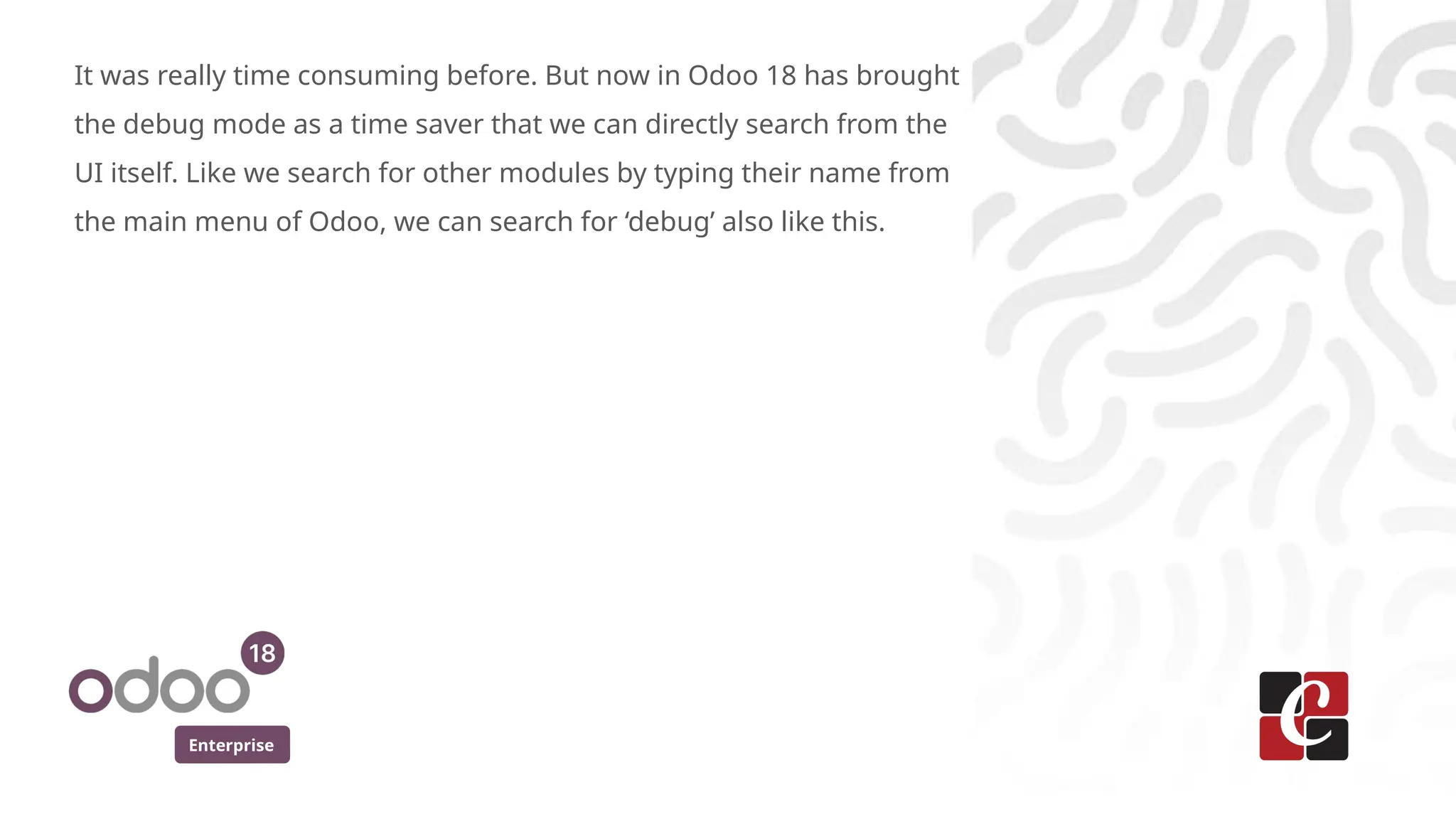 Enterprise
It was really time consuming before. But now in Odoo 18 has brought
the debug mode as a time saver that we can directly search from the
UI itself. Like we search for other modules by typing their name from
the main menu of Odoo, we can search for ‘debug’ also like this.
 