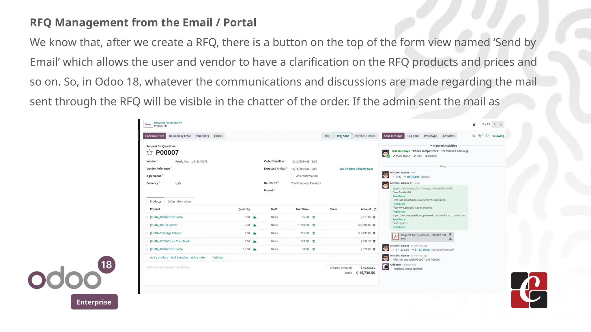Enterprise
RFQ Management from the Email / Portal
We know that, after we create a RFQ, there is a button on the top of the form view named ‘Send by
Email’ which allows the user and vendor to have a clarification on the RFQ products and prices and
so on. So, in Odoo 18, whatever the communications and discussions are made regarding the mail
sent through the RFQ will be visible in the chatter of the order. If the admin sent the mail as
 