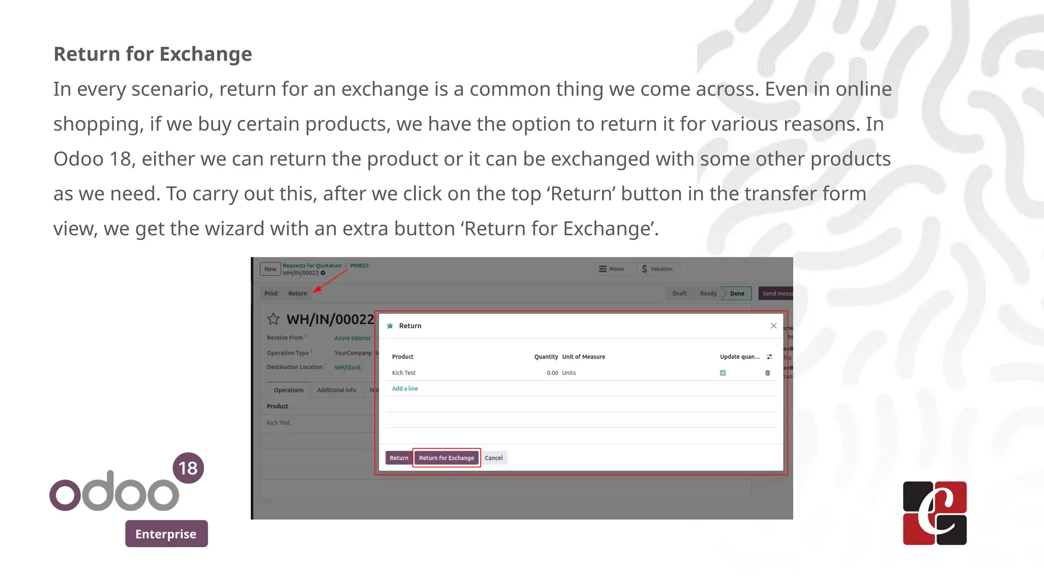Enterprise
Return for Exchange
In every scenario, return for an exchange is a common thing we come across. Even in online
shopping, if we buy certain products, we have the option to return it for various reasons. In
Odoo 18, either we can return the product or it can be exchanged with some other products
as we need. To carry out this, after we click on the top ‘Return’ button in the transfer form
view, we get the wizard with an extra button ‘Return for Exchange’.
 