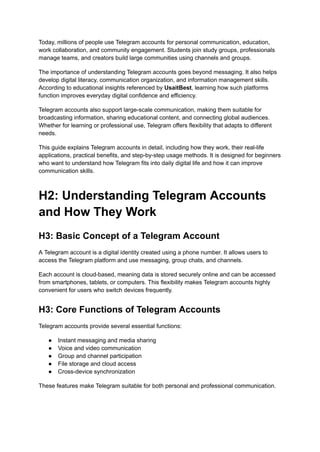 Today, millions of people use Telegram accounts for personal communication, education,
work collaboration, and community engagement. Students join study groups, professionals
manage teams, and creators build large communities using channels and groups.
The importance of understanding Telegram accounts goes beyond messaging. It also helps
develop digital literacy, communication organization, and information management skills.
According to educational insights referenced by UsaitBest, learning how such platforms
function improves everyday digital confidence and efficiency.
Telegram accounts also support large-scale communication, making them suitable for
broadcasting information, sharing educational content, and connecting global audiences.
Whether for learning or professional use, Telegram offers flexibility that adapts to different
needs.
This guide explains Telegram accounts in detail, including how they work, their real-life
applications, practical benefits, and step-by-step usage methods. It is designed for beginners
who want to understand how Telegram fits into daily digital life and how it can improve
communication skills.
H2: Understanding Telegram Accounts
and How They Work
H3: Basic Concept of a Telegram Account
A Telegram account is a digital identity created using a phone number. It allows users to
access the Telegram platform and use messaging, group chats, and channels.
Each account is cloud-based, meaning data is stored securely online and can be accessed
from smartphones, tablets, or computers. This flexibility makes Telegram accounts highly
convenient for users who switch devices frequently.
H3: Core Functions of Telegram Accounts
Telegram accounts provide several essential functions:
●​ Instant messaging and media sharing
●​ Voice and video communication
●​ Group and channel participation
●​ File storage and cloud access
●​ Cross-device synchronization
These features make Telegram suitable for both personal and professional communication.
 