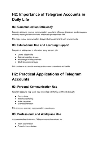 H2: Importance of Telegram Accounts in
Daily Life
H3: Communication Efficiency
Telegram accounts improve communication speed and efficiency. Users can send messages
instantly, create group discussions, and share updates in real time.
This helps reduce communication delays in both personal and work environments.
H3: Educational Use and Learning Support
Telegram is widely used in education. Many learners join:
●​ Online classrooms
●​ Exam preparation groups
●​ Knowledge-sharing channels
●​ Study discussion groups
This creates an accessible learning environment for students worldwide.
H2: Practical Applications of Telegram
Accounts
H3: Personal Communication Use
Telegram accounts help users stay connected with family and friends through:
●​ Group chats
●​ Multimedia sharing
●​ Voice messages
●​ Event coordination
This improves everyday communication experiences.
H3: Professional and Workplace Use
In professional environments, Telegram accounts are used for:
●​ Team coordination
●​ Project communication
 