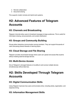●​ Remote collaboration
●​ Document sharing
This supports modern remote and hybrid work systems.
H2: Advanced Features of Telegram
Accounts
H3: Channels and Broadcasting
Telegram channels allow users to broadcast messages to large audiences. This is useful for
information sharing, announcements, and content distribution.
H3: Groups and Community Building
Groups allow interactive communication among members. They can support thousands of
users discussing shared interests or learning topics.
H3: Cloud Storage and File Sharing
Telegram provides cloud-based storage where users can upload and access files anytime
without needing external storage devices.
H3: Multi-Device Access
One of Telegram’s strongest features is its ability to work across multiple devices
simultaneously without data loss.
H2: Skills Developed Through Telegram
Accounts
H3: Digital Communication Skills
Using Telegram improves how users communicate online, including clarity, organization, and
response timing.
H3: Information Management Skills
 