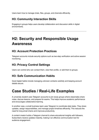 Users learn how to manage chats, files, groups, and channels efficiently.
H3: Community Interaction Skills
Engaging in groups helps users develop collaboration and discussion skills in digital
environments.
H2: Security and Responsible Usage
Awareness
H3: Account Protection Practices
Telegram accounts include security options such as two-step verification and active session
monitoring.
H3: Privacy Control Settings
Users can control who can contact them, view their profile, or add them to groups.
H3: Safe Communication Habits
Good digital habits include managing unknown contacts carefully and keeping account
details secure.
Case Studies / Real-Life Examples
A university student uses Telegram accounts to join study groups where classmates share
notes, discuss lessons, and prepare for exams. This helps improve academic performance
and encourages collaborative learning.
In another case, a small business team uses Telegram to coordinate daily tasks. They share
updates, assign responsibilities, and manage project timelines efficiently. This reduces the
need for long email chains and improves productivity.
A content creator builds a Telegram channel to share educational insights with followers.
Subscribers receive updates instantly, making it an effective communication tool for
audience engagement.
 
