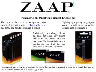 Purchase Online Quality Rechargeable E-Cigarettes 
There are smokers of tobacco cigarettes who 
may wish to switch to the rechargeable e-cig 
due to the the benefits associated with it. 
Lighting up a quality e-cig is just 
as easy as lighting up one of the 
tobacco kind of cigarettes. 
Additionally, a rechargeable e-cig 
does not cause any health 
hazards as they do not have the 
more than 600 harmful chemicals 
besides tar and lead that are 
contained in tobacco cigarettes 
Besides, it may come as a surprise to some that quality e-cigarettes contain a small fraction of 
the nicotine contained in normal cigarettes. 
 