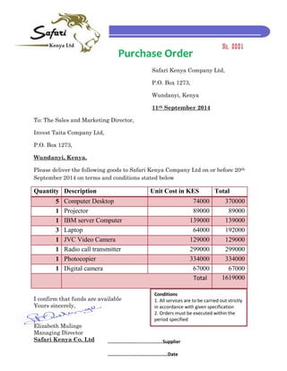 Purchase Order 
Safari Kenya Company Ltd, 
P.O. Box 1273, 
Wundanyi, Kenya 
11th September 2014 
To: The Sales and Marketing Director, 
Invest Taita Company Ltd, 
P.O. Box 1273, 
Wundanyi, Kenya. 
Please deliver the following goods to Safari Kenya Company Ltd on or before 20th September 2014 on terms and conditions stated below 
Quantity 
Description 
Unit Cost in KES 
Total 5 Computer Desktop 74000 370000 
1 
Projector 
89000 
89000 1 IBM server Computer 139000 139000 
3 
Laptop 
64000 
192000 1 JVC Video Camera 129000 129000 
1 
Radio call transmitter 
299000 
299000 1 Photocopier 334000 334000 
1 
Digital camera 
67000 
67000 Total 1619000 
I confirm that funds are available 
Yours sincerely, 
Elizabeth Mulinge 
Managing Director 
Safari Kenya Co. Ltd No. 0001 Conditions 1. All services are to be carried out strictly in accordance with given specification 2. Orders must be executed within the period specified ........................................Supplier ………………………………………….Date 