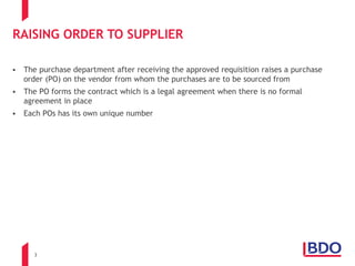 3
RAISING ORDER TO SUPPLIER
 The purchase department after receiving the approved requisition raises a purchase
order (PO) on the vendor from whom the purchases are to be sourced from
 The PO forms the contract which is a legal agreement when there is no formal
agreement in place
 Each POs has its own unique number
 